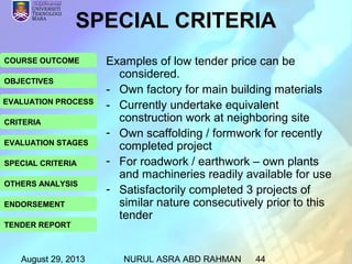 August 29, 2013 NURUL ASRA ABD RAHMAN 44
COURSE OUTCOME
OBJECTIVES
EVALUATION PROCESS
CRITERIA
EVALUATION STAGES
SPECIAL CRITERIA
OTHERS ANALYSIS
ENDORSEMENT
TENDER REPORT
Examples of low tender price can be
considered.
- Own factory for main building materials
- Currently undertake equivalent
construction work at neighboring site
- Own scaffolding / formwork for recently
completed project
- For roadwork / earthwork – own plants
and machineries readily available for use
- Satisfactorily completed 3 projects of
similar nature consecutively prior to this
tender
SPECIAL CRITERIA
 