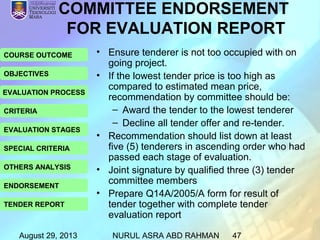 August 29, 2013 NURUL ASRA ABD RAHMAN 47
COURSE OUTCOME
OBJECTIVES
EVALUATION PROCESS
CRITERIA
EVALUATION STAGES
SPECIAL CRITERIA
OTHERS ANALYSIS
ENDORSEMENT
TENDER REPORT
COMMITTEE ENDORSEMENT
FOR EVALUATION REPORT
• Ensure tenderer is not too occupied with on
going project.
• If the lowest tender price is too high as
compared to estimated mean price,
recommendation by committee should be:
– Award the tender to the lowest tenderer
– Decline all tender offer and re-tender.
• Recommendation should list down at least
five (5) tenderers in ascending order who had
passed each stage of evaluation.
• Joint signature by qualified three (3) tender
committee members
• Prepare Q14A/2005/A form for result of
tender together with complete tender
evaluation report
 