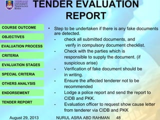 August 29, 2013 NURUL ASRA ABD RAHMAN 48
COURSE OUTCOME
OBJECTIVES
EVALUATION PROCESS
CRITERIA
EVALUATION STAGES
SPECIAL CRITERIA
OTHERS ANALYSIS
ENDORSEMENT
TENDER REPORT
• Step to be undertaken if there is any fake documents
are detected.
- check all submitted documents, and
verify in compulsory document checklist.
- Check with the parties which is
responsible to supply the document. (if
suspicious arise)
- Verification of fake document should be
in writing.
- Ensure the affected tenderer not to be
recommended
- Lodge a police report and send the report to
CIDB and PKK.
- Evaluation officer to request show cause letter
from tenderer via CIDB and PKK
TENDER EVALUATION
REPORT
 