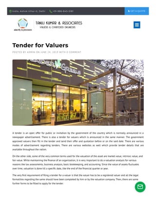 India, Ashok Vihar-II, Delhi +91-986-845-5181  GET A QUOTE
Tender for Valuers
POSTED BY ADMIN ON JUNE 24, 2019 WITH 0 COMMENT
A tender is an open offer for public or invitation by the government of the country which is normally announced in a
newspaper advertisement. There is also a tender for valuers which is announced in the same manner. The government
approved valuers then ﬁll in the tender and send their offer and quotation before or on the said date. There are various
modes of advertisement regarding tenders. There are various websites as well which provide tender details that are
available throughout the nation.
On the other side, some of the very common terms used for the valuation of the asset are market value, intrinsic value, and
fair value. While maintaining the ﬁnance of an organization, it is very important to do a valuation analysis for various
reasons like tax assessments, business analysis, basic bookkeeping, and accounting. Since the value of assets ﬂuctuates
over time, valuation is done till a speciﬁc date, like the end of the ﬁnancial quarter or year.
The very ﬁrst requirement of ﬁling a tender for a valuer is that the valuer has to be a registered valuer and all the legal
formalities regarding the same should have been completed by him or by the valuation company. Then, there are some
further forms to be ﬁlled to apply for the tender.


 