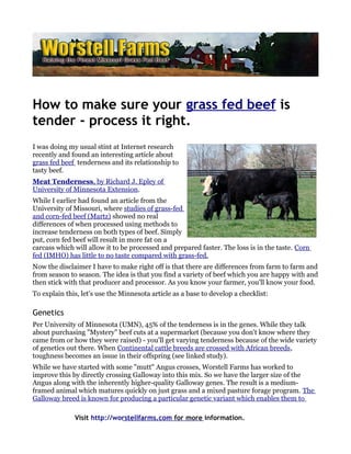 How to make sure your grass fed beef is
tender - process it right.
I was doing my usual stint at Internet research
recently and found an interesting article about
grass fed beef tenderness and its relationship to
tasty beef.
Meat Tenderness, by Richard J. Epley of
University of Minnesota Extension.
While I earlier had found an article from the
University of Missouri, where studies of grass-fed
and corn-fed beef (Martz) showed no real
differences of when processed using methods to
increase tenderness on both types of beef. Simply
put, corn fed beef will result in more fat on a
carcass which will allow it to be processed and prepared faster. The loss is in the taste. Corn
fed (IMHO) has little to no taste compared with grass-fed.
Now the disclaimer I have to make right off is that there are differences from farm to farm and
from season to season. The idea is that you find a variety of beef which you are happy with and
then stick with that producer and processor. As you know your farmer, you'll know your food.
To explain this, let's use the Minnesota article as a base to develop a checklist:

Genetics
Per University of Minnesota (UMN), 45% of the tenderness is in the genes. While they talk
about purchasing "Mystery" beef cuts at a supermarket (because you don't know where they
came from or how they were raised) - you'll get varying tenderness because of the wide variety
of genetics out there. When Continental cattle breeds are crossed with African breeds,
toughness becomes an issue in their offspring (see linked study).
While we have started with some "mutt" Angus crosses, Worstell Farms has worked to
improve this by directly crossing Galloway into this mix. So we have the larger size of the
Angus along with the inherently higher-quality Galloway genes. The result is a medium-
framed animal which matures quickly on just grass and a mixed pasture forage program. The
Galloway breed is known for producing a particular genetic variant which enables them to

              Visit http://worstellfarms.com for more information.
 