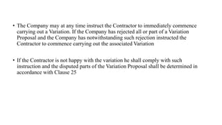 • The Company may at any time instruct the Contractor to immediately commence
carrying out a Variation. If the Company has rejected all or part of a Variation
Proposal and the Company has notwithstanding such rejection instructed the
Contractor to commence carrying out the associated Variation
• If the Contractor is not happy with the variation he shall comply with such
instruction and the disputed parts of the Variation Proposal shall be determined in
accordance with Clause 25
 