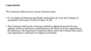 VARIATIONS
The Contractor shall not carry out any Variation unless
• it is an Approved Variation specifically instructed to do so by the Company in
accordance with Clause 15.2(f) or Clause 15.3(f).
• The Contractor shall not be or become entitled to additional payment for any
addition, deletion, alteration or modification to the Works or to any adjustment to
the Milestones, the Guaranteed Completion Dates and/or the Contract Price unless
such adjustment is reflected in an Approved Variation
 