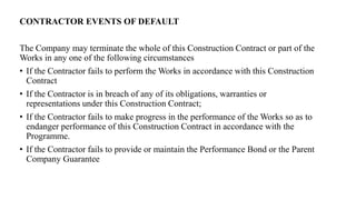 CONTRACTOR EVENTS OF DEFAULT
The Company may terminate the whole of this Construction Contract or part of the
Works in any one of the following circumstances
• If the Contractor fails to perform the Works in accordance with this Construction
Contract
• If the Contractor is in breach of any of its obligations, warranties or
representations under this Construction Contract;
• If the Contractor fails to make progress in the performance of the Works so as to
endanger performance of this Construction Contract in accordance with the
Programme.
• If the Contractor fails to provide or maintain the Performance Bond or the Parent
Company Guarantee
 