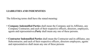 LIABILITIES AND INDEMNITIES
The following terms shall have the stated meaning:
• Company Indemnified Parties shall mean the Company and its Affiliates, any
Company Contractor, and each of their respective officers, directors, employees,
agents and representatives.Party shall mean any one of these persons.
• Contractor Indemnified Parties shall mean the Contractor and its affiliates, any
Subcontractor, and each of their respective officers, directors employees, agents
and representatives shall mean any one of these persons
 