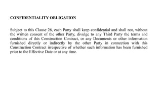 CONFIDENTIALITY OBLIGATION
Subject to this Clause 26, each Party shall keep confidential and shall not, without
the written consent of the other Party, divulge to any Third Party the terms and
conditions of this Construction Contract, or any Documents or other information
furnished directly or indirectly by the other Party in connection with this
Construction Contract irrespective of whether such information has been furnished
prior to the Effective Date or at any time.
 