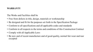 WARRANTY
The Works and Facilities shall be
• Free from defects in title, design, materials or workmanship
• Be designed and fit for the purposes set forth in the Specification Package
• Conform to all specifications and all applicable codes and standards
• Conform in all respects to the terms and conditions of this Construction Contract
• Comply with all Applicable Laws
• Be new and of recent manufacture and of good quality, normal fair wear and tear
excepted
 