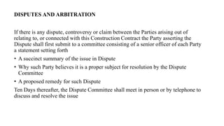 If there is any dispute, controversy or claim between the Parties arising out of
relating to, or connected with this Construction Contract the Party asserting the
Dispute shall first submit to a committee consisting of a senior officer of each Party
a statement setting forth
• A succinct summary of the issue in Dispute
• Why such Party believes it is a proper subject for resolution by the Dispute
Committee
• A proposed remedy for such Dispute
Ten Days thereafter, the Dispute Committee shall meet in person or by telephone to
discuss and resolve the issue
DISPUTES AND ARBITRATION
 