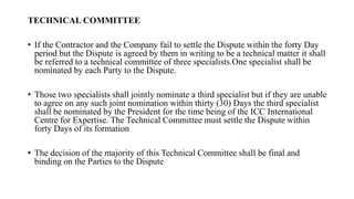 TECHNICAL COMMITTEE
• If the Contractor and the Company fail to settle the Dispute within the forty Day
period but the Dispute is agreed by them in writing to be a technical matter it shall
be referred to a technical committee of three specialists.One specialist shall be
nominated by each Party to the Dispute.
• Those two specialists shall jointly nominate a third specialist but if they are unable
to agree on any such joint nomination within thirty (30) Days the third specialist
shall be nominated by the President for the time being of the ICC International
Centre for Expertise. The Technical Committee must settle the Dispute within
forty Days of its formation
• The decision of the majority of this Technical Committee shall be final and
binding on the Parties to the Dispute
 