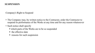 Company's Right to Suspend
• The Company may, by written notice to the Contractor, order the Contractor to
suspend its performance of the Works at any time and for any reason whatsoever
• Such notice shall specify
 which parts of the Works are to be so suspended
 the effective date
 reasons for such suspension
SUSPENSION
 