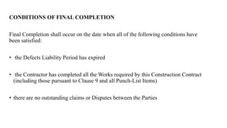 CONDITIONS OF FINAL COMPLETION
Final Completion shall occur on the date when all of the following conditions have
been satisfied:
• the Defects Liability Period has expired
• the Contractor has completed all the Works required by this Construction Contract
(including those pursuant to Clause 9 and all Punch-List Items)
• there are no outstanding claims or Disputes between the Parties
 