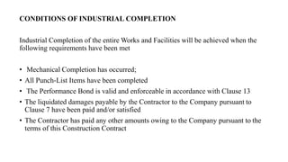 CONDITIONS OF INDUSTRIAL COMPLETION
Industrial Completion of the entire Works and Facilities will be achieved when the
following requirements have been met
• Mechanical Completion has occurred;
• All Punch-List Items have been completed
• The Performance Bond is valid and enforceable in accordance with Clause 13
• The liquidated damages payable by the Contractor to the Company pursuant to
Clause 7 have been paid and/or satisfied
• The Contractor has paid any other amounts owing to the Company pursuant to the
terms of this Construction Contract
 