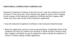 INDUSTRIAL COMPLETION CERTIFICATE
Industrial Completion Certificate in the form set out when the conditions set forth
in Clause 8.3 have been met. The Contractor may apply by notice to the Company
for the issuance of the Industrial Completion Certificate and the Company shall
within sixty Days after receipt of the Contractor's application
• Issue the Industrial Completion Certificate to the Contractor should be dated
• Reject the application, giving its reasons and specifying, if applicable,which of the
conditions of Clause 8.3 remain to be satisfied, in which case the Contractor shall
then complete such Works as may be required in order to satisfy the conditions of
Clause 8.3 before making a further application
 
