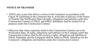 NOTICE OF TRANSFER
• EMAL may at any time deliver a notice to the Contractor in accordance with
Clause 29 confirming to the Contractor that as of the date of delivery of the Notice
of Transfer (the Notification Date) all rights, obligations and liabilities under this
Construction Contract of EMAL and EMAL Subsidiary shall be treated for all
purposes under this Construction Contract
• Otherwise than where expressly stated in this Construction Contract, up to the
Notification Date, all rights, obligations and liabilities of the Company under this
Construction Contract shall be the exclusive rights, obligations and liabilities of
EMAL Subsidiary and the Contractor shall be liable to EMAL Subsidiary for the
Contractor’s obligations and liabilities under this Construction Contract
 