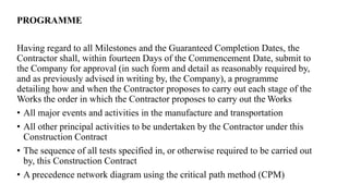 PROGRAMME
Having regard to all Milestones and the Guaranteed Completion Dates, the
Contractor shall, within fourteen Days of the Commencement Date, submit to
the Company for approval (in such form and detail as reasonably required by,
and as previously advised in writing by, the Company), a programme
detailing how and when the Contractor proposes to carry out each stage of the
Works the order in which the Contractor proposes to carry out the Works
• All major events and activities in the manufacture and transportation
• All other principal activities to be undertaken by the Contractor under this
Construction Contract
• The sequence of all tests specified in, or otherwise required to be carried out
by, this Construction Contract
• A precedence network diagram using the critical path method (CPM)
 