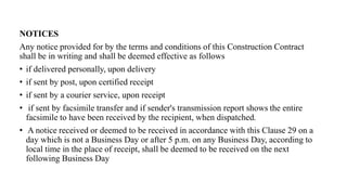 NOTICES
Any notice provided for by the terms and conditions of this Construction Contract
shall be in writing and shall be deemed effective as follows
• if delivered personally, upon delivery
• if sent by post, upon certified receipt
• if sent by a courier service, upon receipt
• if sent by facsimile transfer and if sender's transmission report shows the entire
facsimile to have been received by the recipient, when dispatched.
• A notice received or deemed to be received in accordance with this Clause 29 on a
day which is not a Business Day or after 5 p.m. on any Business Day, according to
local time in the place of receipt, shall be deemed to be received on the next
following Business Day
 
