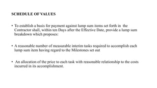 SCHEDULE OF VALUES
• To establish a basis for payment against lump sum items set forth in the
Contractor shall, within ten Days after the Effective Date, provide a lump sum
breakdown which proposes:
• A reasonable number of measurable interim tasks required to accomplish each
lump sum item having regard to the Milestones set out
• An allocation of the price to each task with reasonable relationship to the costs
incurred in its accomplishment.
 