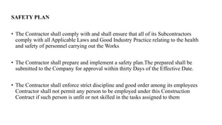 SAFETY PLAN
• The Contractor shall comply with and shall ensure that all of its Subcontractors
comply with all Applicable Laws and Good Industry Practice relating to the health
and safety of personnel carrying out the Works
• The Contractor shall prepare and implement a safety plan.The prepared shall be
submitted to the Company for approval within thirty Days of the Effective Date.
• The Contractor shall enforce strict discipline and good order among its employees
Contractor shall not permit any person to be employed under this Construction
Contract if such person is unfit or not skilled in the tasks assigned to them
 