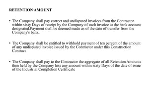 RETENTION AMOUNT
• The Company shall pay correct and undisputed invoices from the Contractor
within sixty Days of receipt by the Company of such invoice to the bank account
designated.Payment shall be deemed made as of the date of transfer from the
Company's bank.
• The Company shall be entitled to withhold payment of ten percent of the amount
of any undisputed invoice issued by the Contractor under this Construction
Contract
• The Company shall pay to the Contractor the aggregate of all Retention Amounts
then held by the Company less any amount within sixty Days of the date of issue
of the Industrial Completion Certificate
 