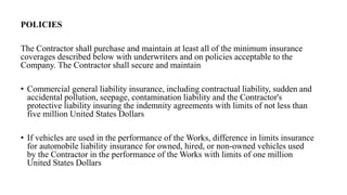 POLICIES
The Contractor shall purchase and maintain at least all of the minimum insurance
coverages described below with underwriters and on policies acceptable to the
Company. The Contractor shall secure and maintain
• Commercial general liability insurance, including contractual liability, sudden and
accidental pollution, seepage, contamination liability and the Contractor's
protective liability insuring the indemnity agreements with limits of not less than
five million United States Dollars
• If vehicles are used in the performance of the Works, difference in limits insurance
for automobile liability insurance for owned, hired, or non-owned vehicles used
by the Contractor in the performance of the Works with limits of one million
United States Dollars
 