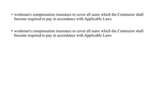 • workman's compensation insurance to cover all sums which the Contractor shall
become required to pay in accordance with Applicable Laws
• workman's compensation insurance to cover all sums which the Contractor shall
become required to pay in accordance with Applicable Laws
 