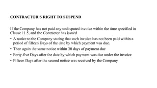 CONTRACTOR'S RIGHT TO SUSPEND
If the Company has not paid any undisputed invoice within the time specified in
Clause 11.5, and the Contractor has issued
• A notice to the Company stating that such invoice has not been paid within a
period of fifteen Days of the date by which payment was due.
• Then again the same notice within 30 days of payment due
• Forty-five Days after the date by which payment was due under the invoice
• Fifteen Days after the second notice was received by the Company
 