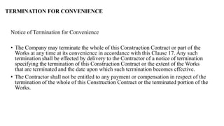 Notice of Termination for Convenience
• The Company may terminate the whole of this Construction Contract or part of the
Works at any time at its convenience in accordance with this Clause 17. Any such
termination shall be effected by delivery to the Contractor of a notice of termination
specifying the termination of this Construction Contract or the extent of the Works
that are terminated and the date upon which such termination becomes effective.
• The Contractor shall not be entitled to any payment or compensation in respect of the
termination of the whole of this Construction Contract or the terminated portion of the
Works.
TERMINATION FOR CONVENIENCE
 