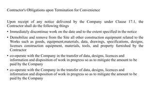 Contractor's Obligations upon Termination for Convenience
Upon receipt of any notice delivered by the Company under Clause 17.1, the
Contractor shall do the following things
• Immediately discontinue work on the date and to the extent specified in the notice
• Demobilize and remove from the Site all other construction equipment related to the
Works such as goods, equipment,materials, data, drawings, specifications, designs,
licenses construction equipment, materials, tools, and property furnished by the
Contractor
• co-operate with the Company in the transfer of data, designs, licences and
information and disposition of work in progress so as to mitigate the amount to be
paid by the Company
• co-operate with the Company in the transfer of data, designs, licences and
information and disposition of work in progress so as to mitigate the amount to be
paid by the Company
 