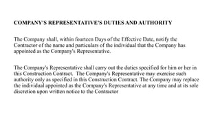 COMPANY'S REPRESENTATIVE'S DUTIES AND AUTHORITY
The Company shall, within fourteen Days of the Effective Date, notify the
Contractor of the name and particulars of the individual that the Company has
appointed as the Company's Representative.
The Company's Representative shall carry out the duties specified for him or her in
this Construction Contract. The Company's Representative may exercise such
authority only as specified in this Construction Contract. The Company may replace
the individual appointed as the Company's Representative at any time and at its sole
discretion upon written notice to the Contractor
 
