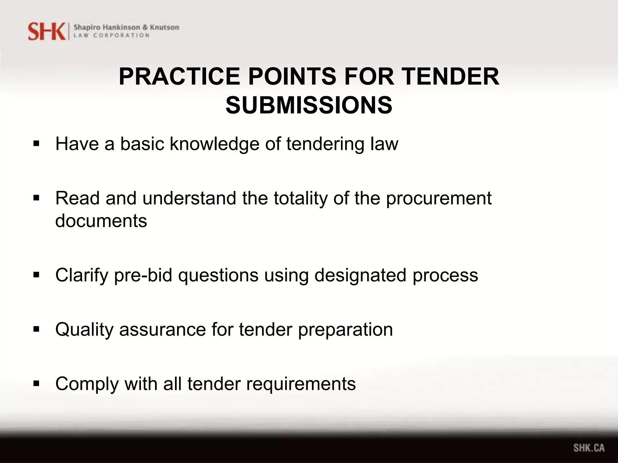 PRACTICE POINTS FOR TENDER
SUBMISSIONS
 Have a basic knowledge of tendering law
 Read and understand the totality of the procurement
documents
 Clarify pre-bid questions using designated process
 Quality assurance for tender preparation
 Comply with all tender requirements
 