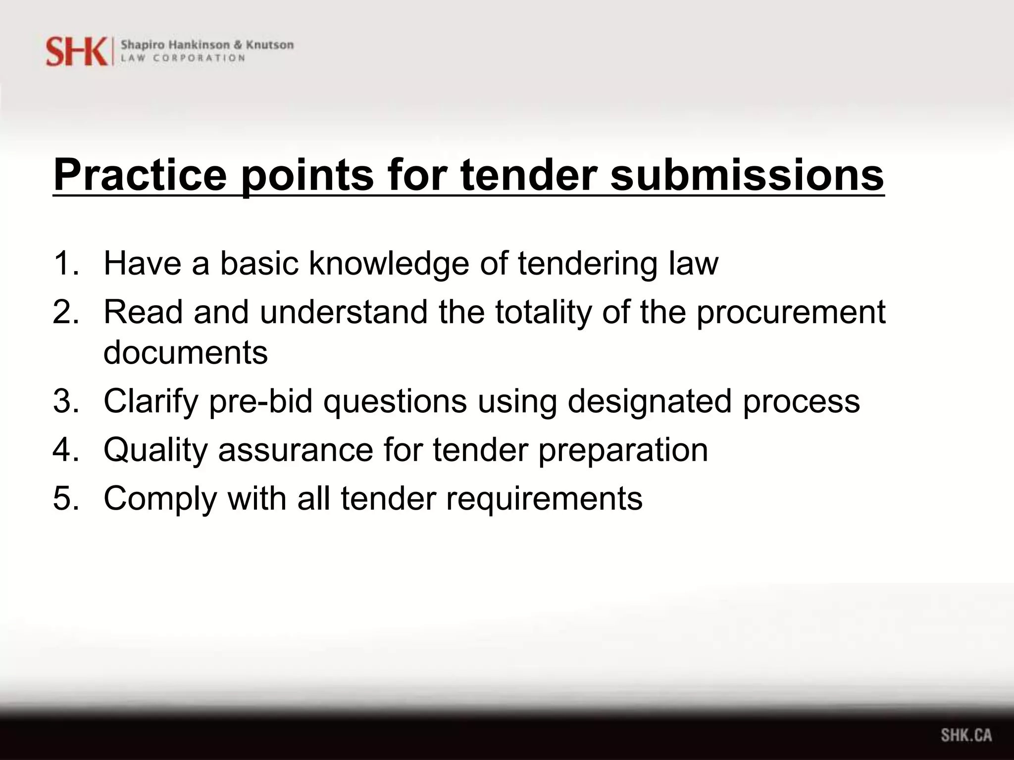 Practice points for tender submissions
1. Have a basic knowledge of tendering law
2. Read and understand the totality of the procurement
documents
3. Clarify pre-bid questions using designated process
4. Quality assurance for tender preparation
5. Comply with all tender requirements
 