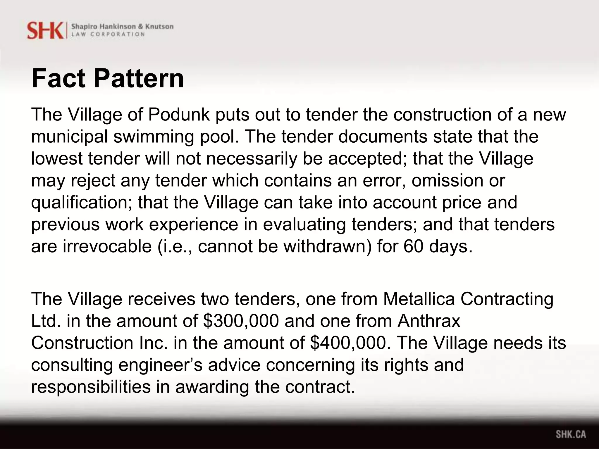Fact Pattern
The Village of Podunk puts out to tender the construction of a new
municipal swimming pool. The tender documents state that the
lowest tender will not necessarily be accepted; that the Village
may reject any tender which contains an error, omission or
qualification; that the Village can take into account price and
previous work experience in evaluating tenders; and that tenders
are irrevocable (i.e., cannot be withdrawn) for 60 days.
The Village receives two tenders, one from Metallica Contracting
Ltd. in the amount of $300,000 and one from Anthrax
Construction Inc. in the amount of $400,000. The Village needs its
consulting engineer’s advice concerning its rights and
responsibilities in awarding the contract.
 