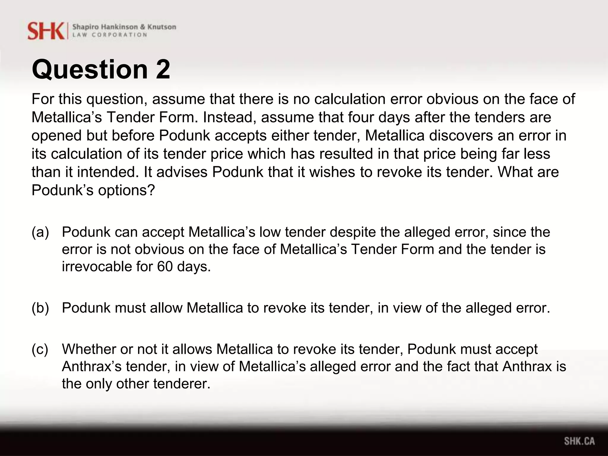 Question 2
For this question, assume that there is no calculation error obvious on the face of
Metallica’s Tender Form. Instead, assume that four days after the tenders are
opened but before Podunk accepts either tender, Metallica discovers an error in
its calculation of its tender price which has resulted in that price being far less
than it intended. It advises Podunk that it wishes to revoke its tender. What are
Podunk’s options?
(a) Podunk can accept Metallica’s low tender despite the alleged error, since the
error is not obvious on the face of Metallica’s Tender Form and the tender is
irrevocable for 60 days.
(b) Podunk must allow Metallica to revoke its tender, in view of the alleged error.
(c) Whether or not it allows Metallica to revoke its tender, Podunk must accept
Anthrax’s tender, in view of Metallica’s alleged error and the fact that Anthrax is
the only other tenderer.
 