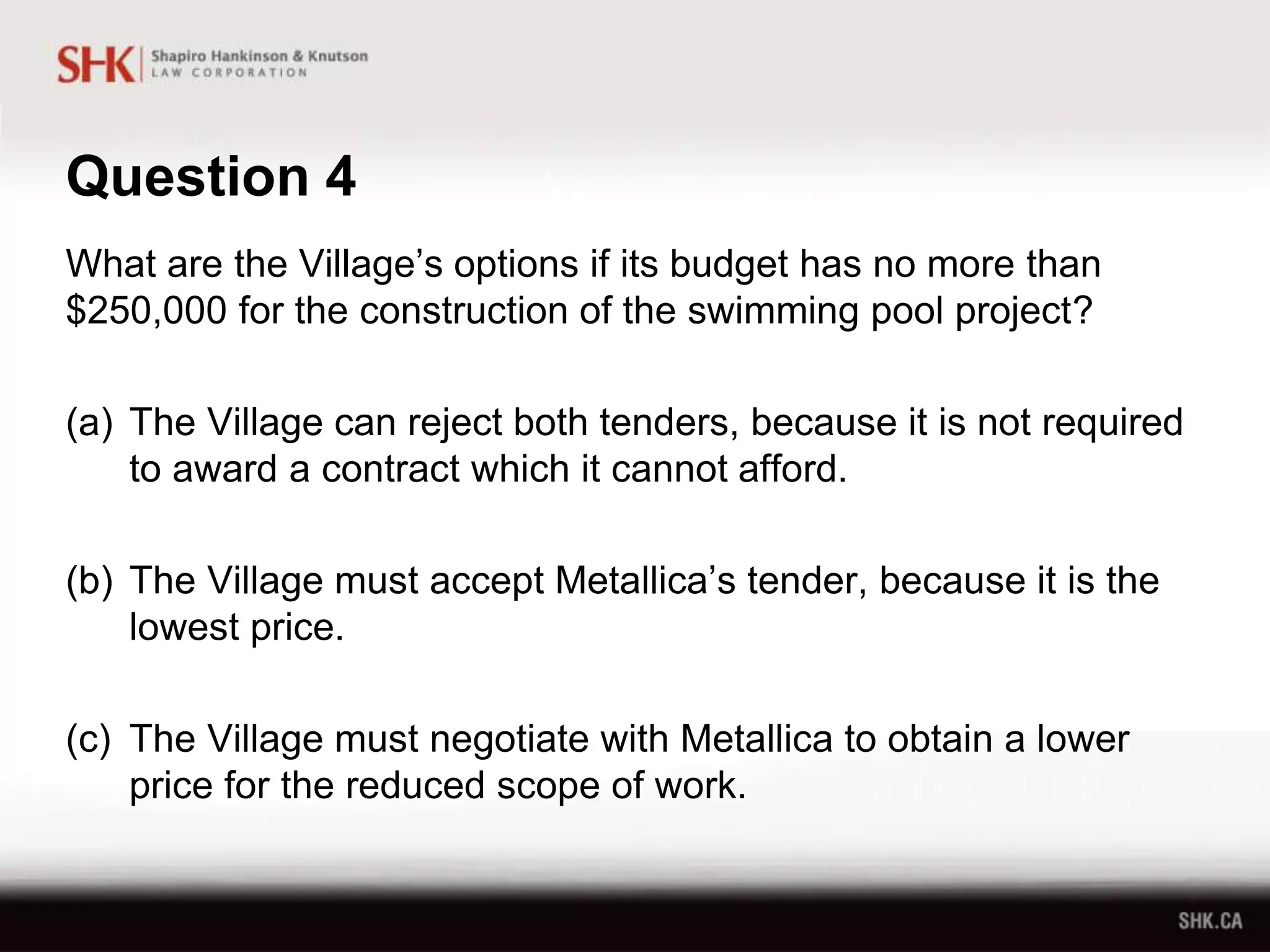 Question 4
What are the Village’s options if its budget has no more than
$250,000 for the construction of the swimming pool project?
(a) The Village can reject both tenders, because it is not required
to award a contract which it cannot afford.
(b) The Village must accept Metallica’s tender, because it is the
lowest price.
(c) The Village must negotiate with Metallica to obtain a lower
price for the reduced scope of work.
 