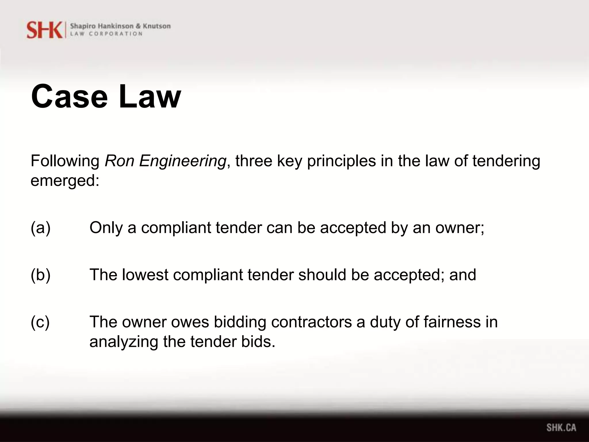 Case Law
Following Ron Engineering, three key principles in the law of tendering
emerged:
(a) Only a compliant tender can be accepted by an owner;
(b) The lowest compliant tender should be accepted; and
(c) The owner owes bidding contractors a duty of fairness in
analyzing the tender bids.
 