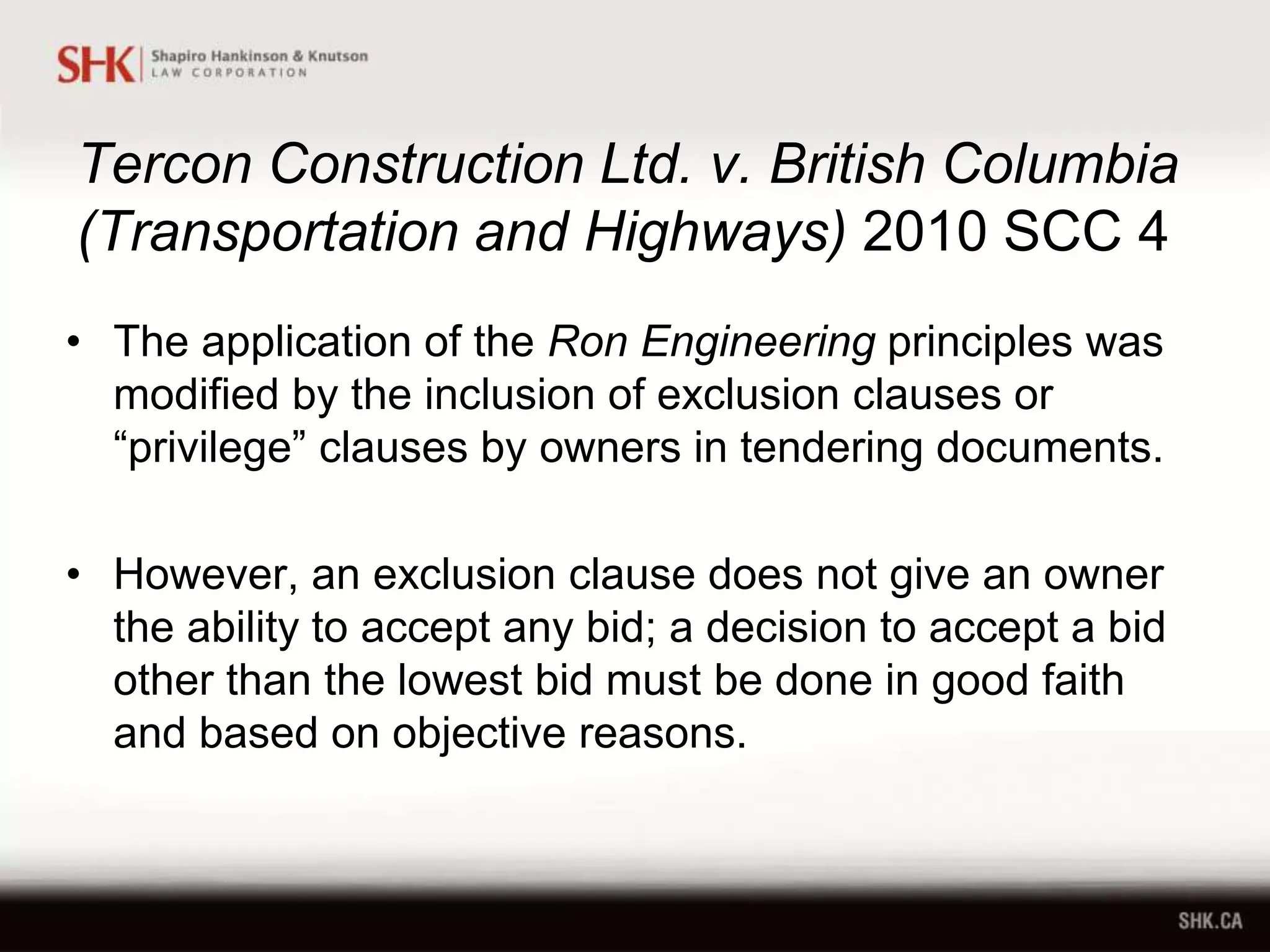 Tercon Construction Ltd. v. British Columbia
(Transportation and Highways) 2010 SCC 4
• The application of the Ron Engineering principles was
modified by the inclusion of exclusion clauses or
“privilege” clauses by owners in tendering documents.
• However, an exclusion clause does not give an owner
the ability to accept any bid; a decision to accept a bid
other than the lowest bid must be done in good faith
and based on objective reasons.
 