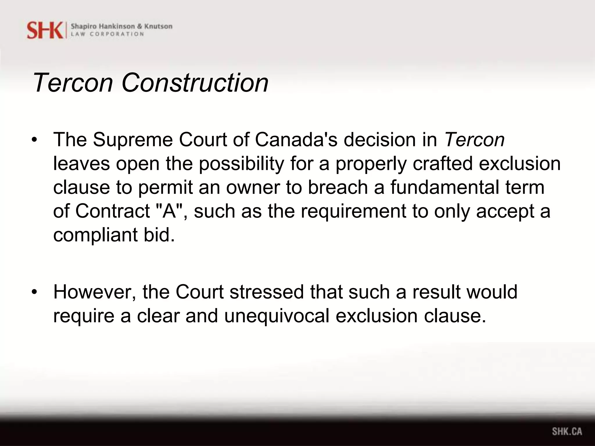 Tercon Construction
• The Supreme Court of Canada's decision in Tercon
leaves open the possibility for a properly crafted exclusion
clause to permit an owner to breach a fundamental term
of Contract "A", such as the requirement to only accept a
compliant bid.
• However, the Court stressed that such a result would
require a clear and unequivocal exclusion clause.
 