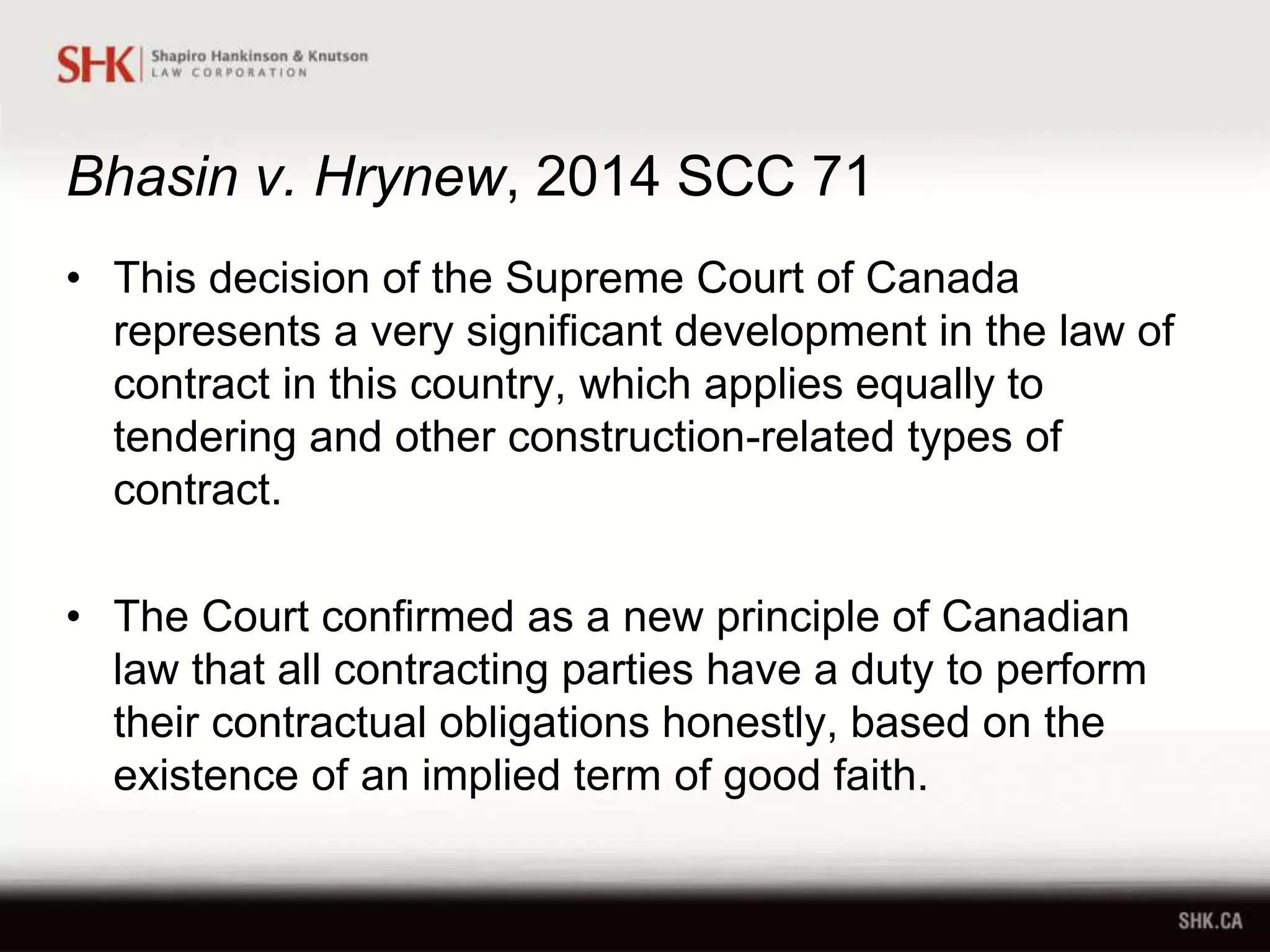 Bhasin v. Hrynew, 2014 SCC 71
• This decision of the Supreme Court of Canada
represents a very significant development in the law of
contract in this country, which applies equally to
tendering and other construction-related types of
contract.
• The Court confirmed as a new principle of Canadian
law that all contracting parties have a duty to perform
their contractual obligations honestly, based on the
existence of an implied term of good faith.
 