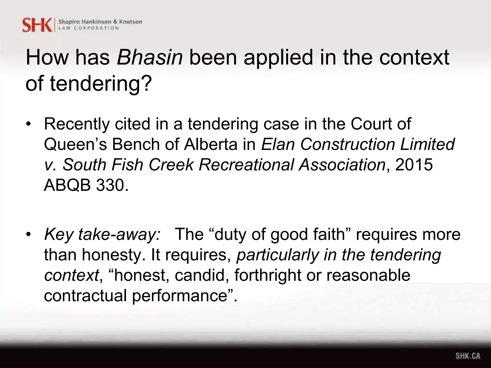 How has Bhasin been applied in the context
of tendering?
• Recently cited in a tendering case in the Court of
Queen’s Bench of Alberta in Elan Construction Limited
v. South Fish Creek Recreational Association, 2015
ABQB 330.
• Key take-away: The “duty of good faith” requires more
than honesty. It requires, particularly in the tendering
context, “honest, candid, forthright or reasonable
contractual performance”.
 