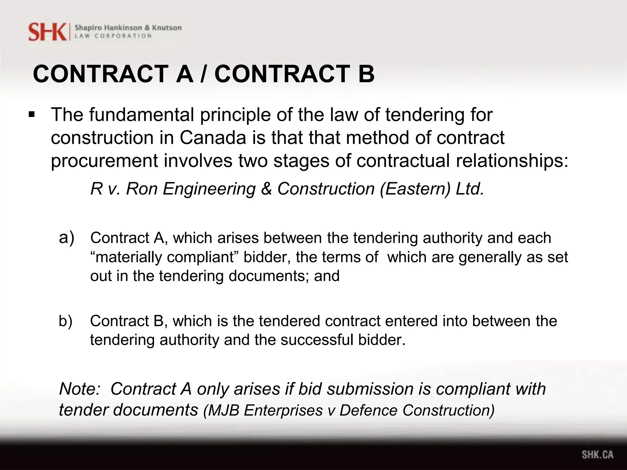 CONTRACT A / CONTRACT B
 The fundamental principle of the law of tendering for
construction in Canada is that that method of contract
procurement involves two stages of contractual relationships:
R v. Ron Engineering & Construction (Eastern) Ltd.
a) Contract A, which arises between the tendering authority and each
“materially compliant” bidder, the terms of which are generally as set
out in the tendering documents; and
b) Contract B, which is the tendered contract entered into between the
tendering authority and the successful bidder.
Note: Contract A only arises if bid submission is compliant with
tender documents (MJB Enterprises v Defence Construction)
 