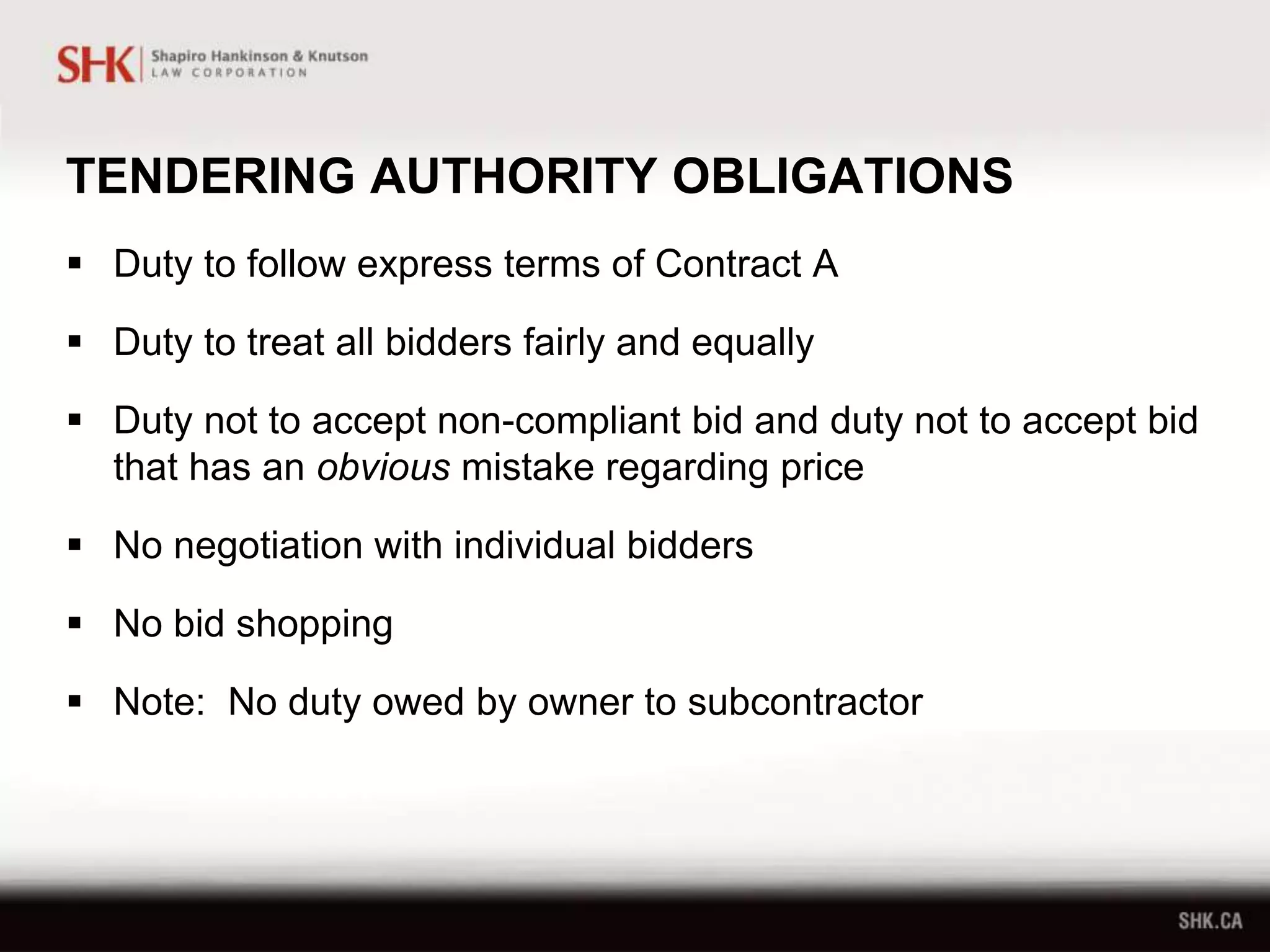 TENDERING AUTHORITY OBLIGATIONS
 Duty to follow express terms of Contract A
 Duty to treat all bidders fairly and equally
 Duty not to accept non-compliant bid and duty not to accept bid
that has an obvious mistake regarding price
 No negotiation with individual bidders
 No bid shopping
 Note: No duty owed by owner to subcontractor
 