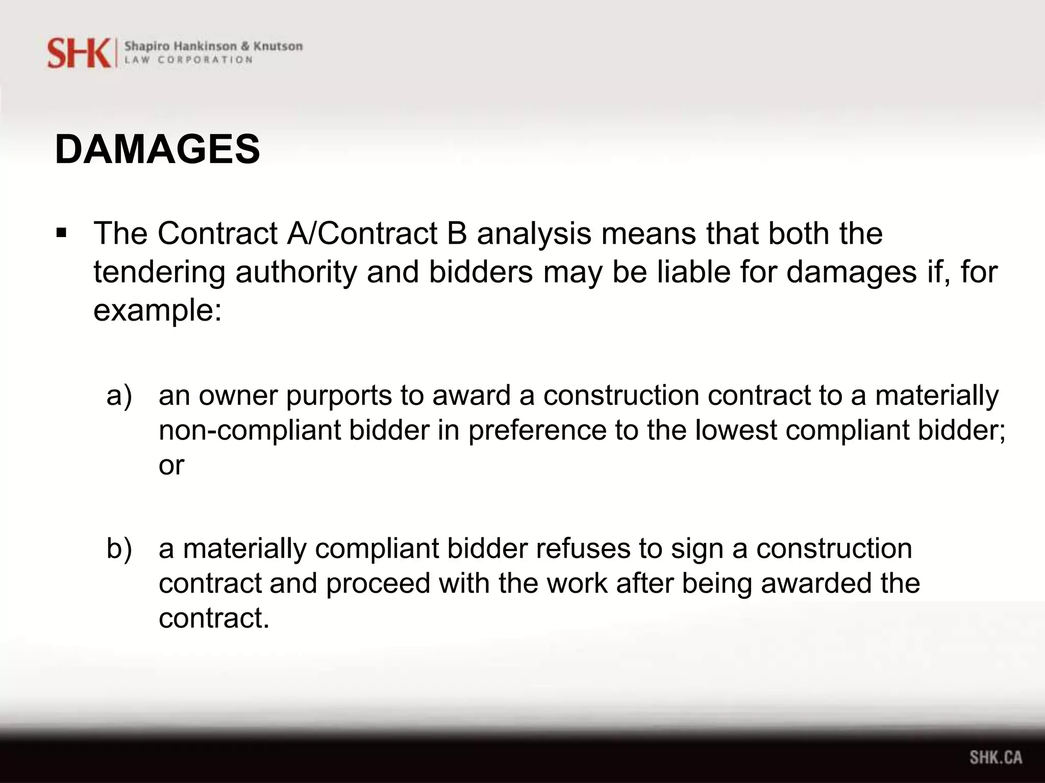 DAMAGES
 The Contract A/Contract B analysis means that both the
tendering authority and bidders may be liable for damages if, for
example:
a) an owner purports to award a construction contract to a materially
non-compliant bidder in preference to the lowest compliant bidder;
or
b) a materially compliant bidder refuses to sign a construction
contract and proceed with the work after being awarded the
contract.
 