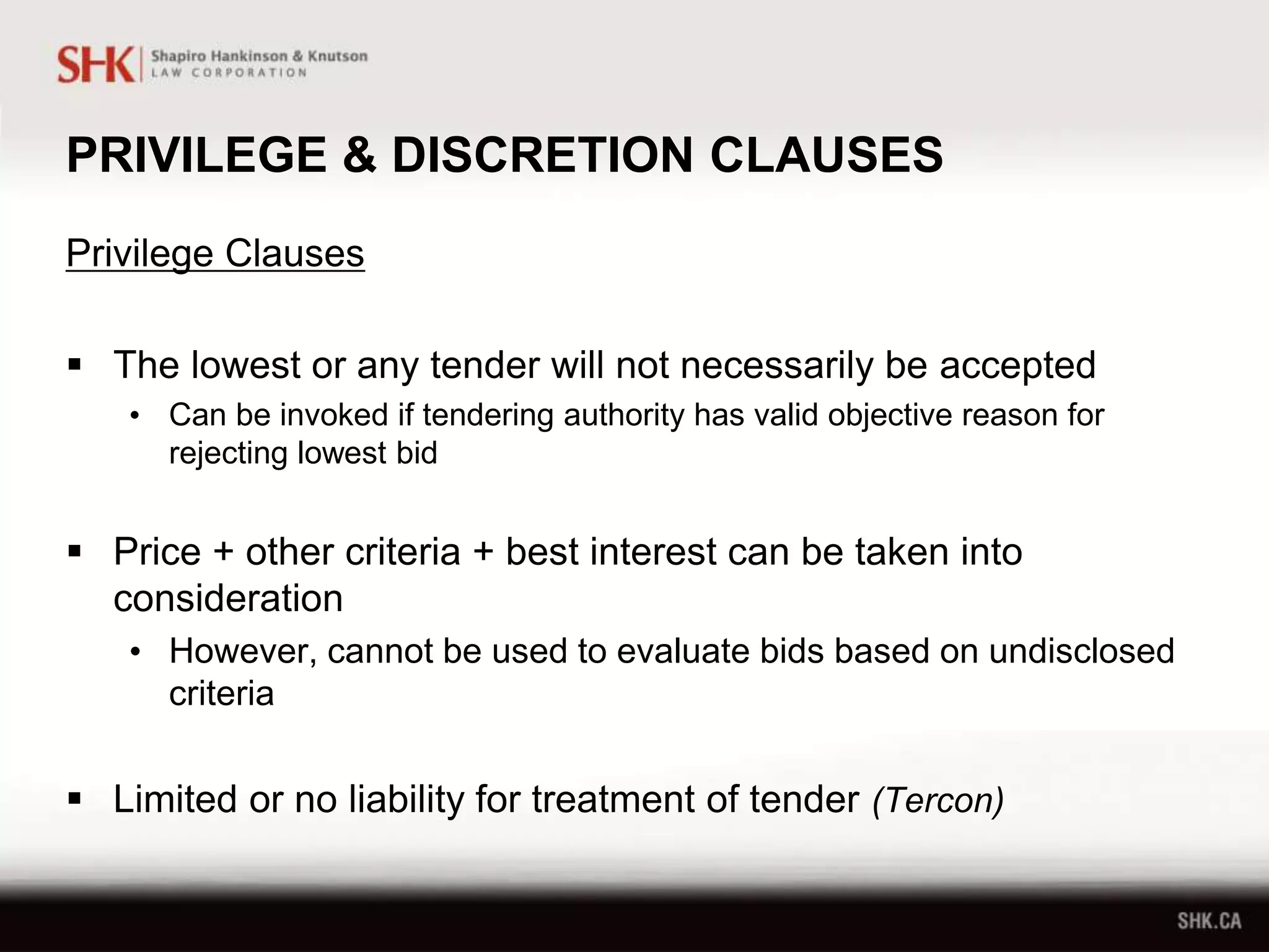 PRIVILEGE & DISCRETION CLAUSES
Privilege Clauses
 The lowest or any tender will not necessarily be accepted
• Can be invoked if tendering authority has valid objective reason for
rejecting lowest bid
 Price + other criteria + best interest can be taken into
consideration
• However, cannot be used to evaluate bids based on undisclosed
criteria
 Limited or no liability for treatment of tender (Tercon)
 