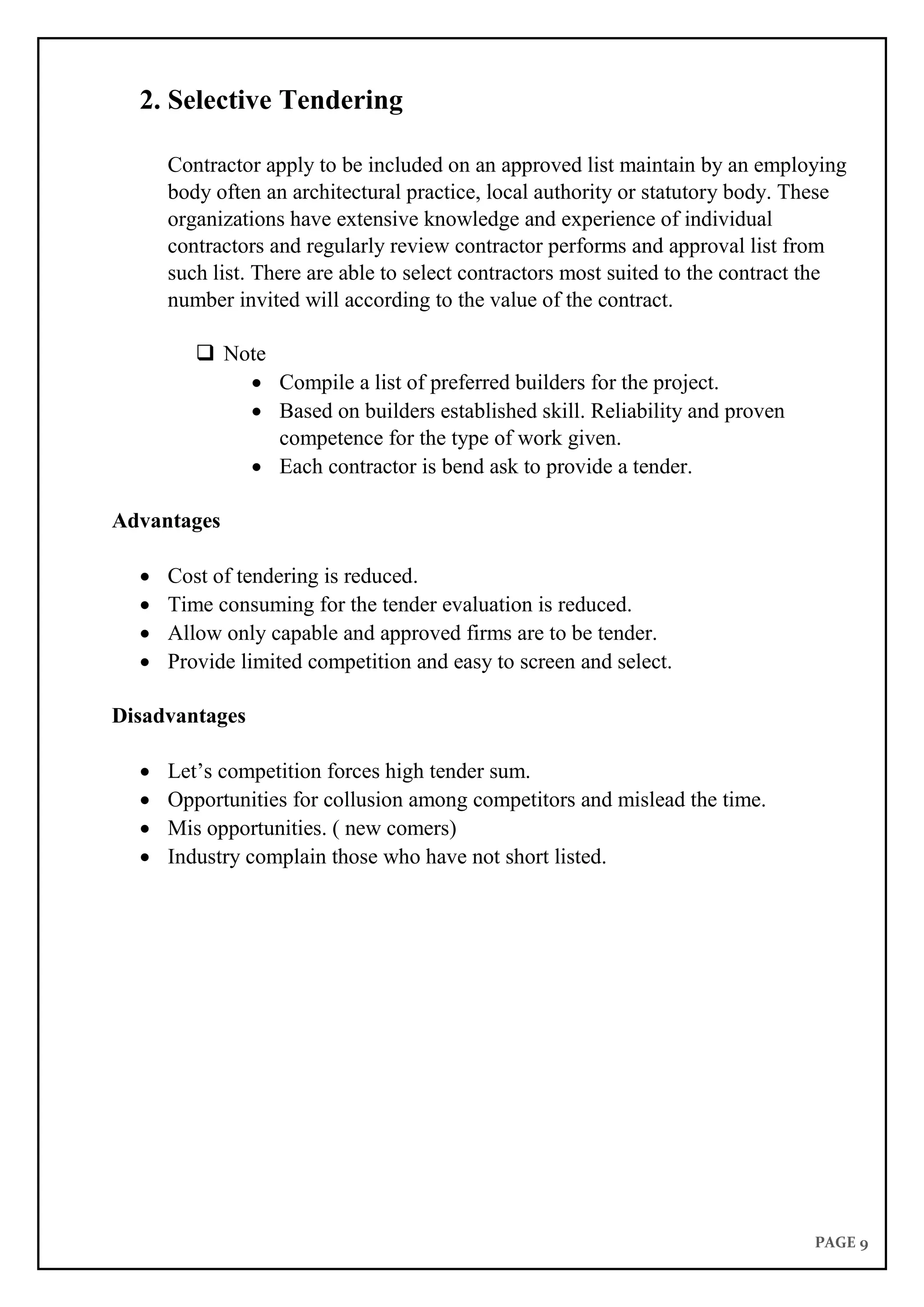 PAGE 9
2. Selective Tendering
Contractor apply to be included on an approved list maintain by an employing
body often an architectural practice, local authority or statutory body. These
organizations have extensive knowledge and experience of individual
contractors and regularly review contractor performs and approval list from
such list. There are able to select contractors most suited to the contract the
number invited will according to the value of the contract.
 Note
 Compile a list of preferred builders for the project.
 Based on builders established skill. Reliability and proven
competence for the type of work given.
 Each contractor is bend ask to provide a tender.
Advantages
 Cost of tendering is reduced.
 Time consuming for the tender evaluation is reduced.
 Allow only capable and approved firms are to be tender.
 Provide limited competition and easy to screen and select.
Disadvantages
 Let’s competition forces high tender sum.
 Opportunities for collusion among competitors and mislead the time.
 Mis opportunities. ( new comers)
 Industry complain those who have not short listed.
 