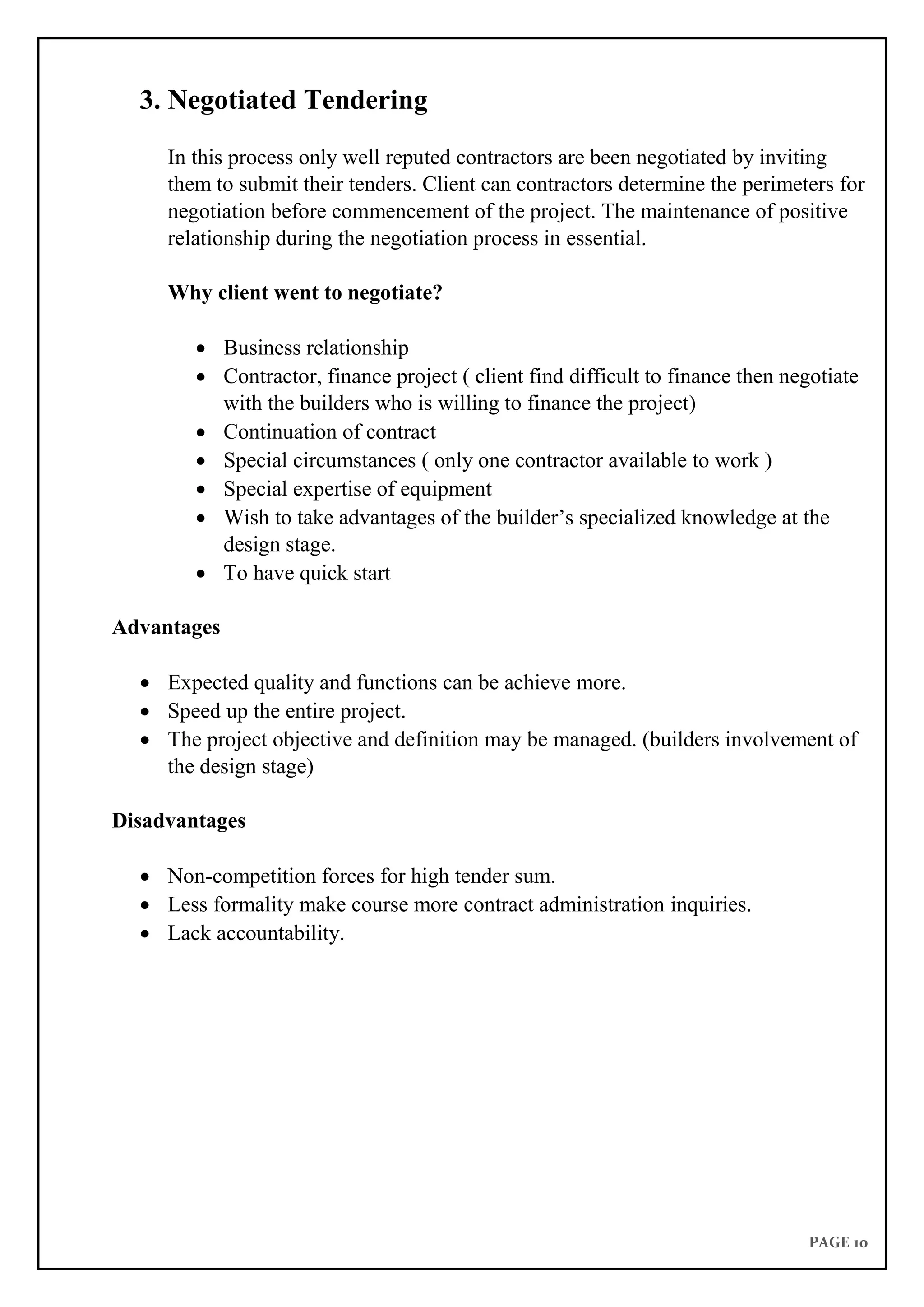 PAGE 10
3. Negotiated Tendering
In this process only well reputed contractors are been negotiated by inviting
them to submit their tenders. Client can contractors determine the perimeters for
negotiation before commencement of the project. The maintenance of positive
relationship during the negotiation process in essential.
Why client went to negotiate?
 Business relationship
 Contractor, finance project ( client find difficult to finance then negotiate
with the builders who is willing to finance the project)
 Continuation of contract
 Special circumstances ( only one contractor available to work )
 Special expertise of equipment
 Wish to take advantages of the builder’s specialized knowledge at the
design stage.
 To have quick start
Advantages
 Expected quality and functions can be achieve more.
 Speed up the entire project.
 The project objective and definition may be managed. (builders involvement of
the design stage)
Disadvantages
 Non-competition forces for high tender sum.
 Less formality make course more contract administration inquiries.
 Lack accountability.
 