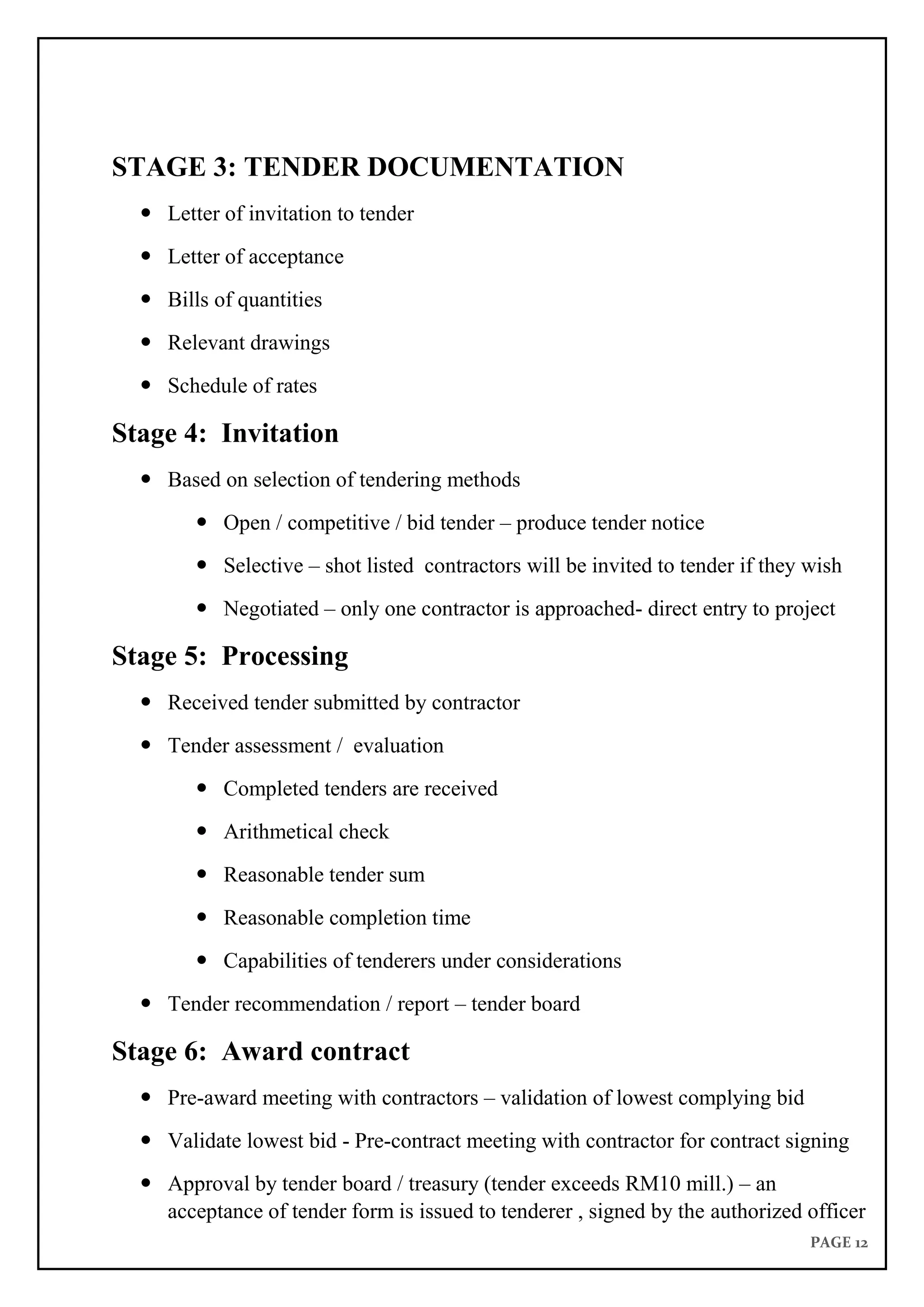 PAGE 12
STAGE 3: TENDER DOCUMENTATION
 Letter of invitation to tender
 Letter of acceptance
 Bills of quantities
 Relevant drawings
 Schedule of rates
Stage 4: Invitation
 Based on selection of tendering methods
 Open / competitive / bid tender – produce tender notice
 Selective – shot listed contractors will be invited to tender if they wish
 Negotiated – only one contractor is approached- direct entry to project
Stage 5: Processing
 Received tender submitted by contractor
 Tender assessment / evaluation
 Completed tenders are received
 Arithmetical check
 Reasonable tender sum
 Reasonable completion time
 Capabilities of tenderers under considerations
 Tender recommendation / report – tender board
Stage 6: Award contract
 Pre-award meeting with contractors – validation of lowest complying bid
 Validate lowest bid - Pre-contract meeting with contractor for contract signing
 Approval by tender board / treasury (tender exceeds RM10 mill.) – an
acceptance of tender form is issued to tenderer , signed by the authorized officer
 