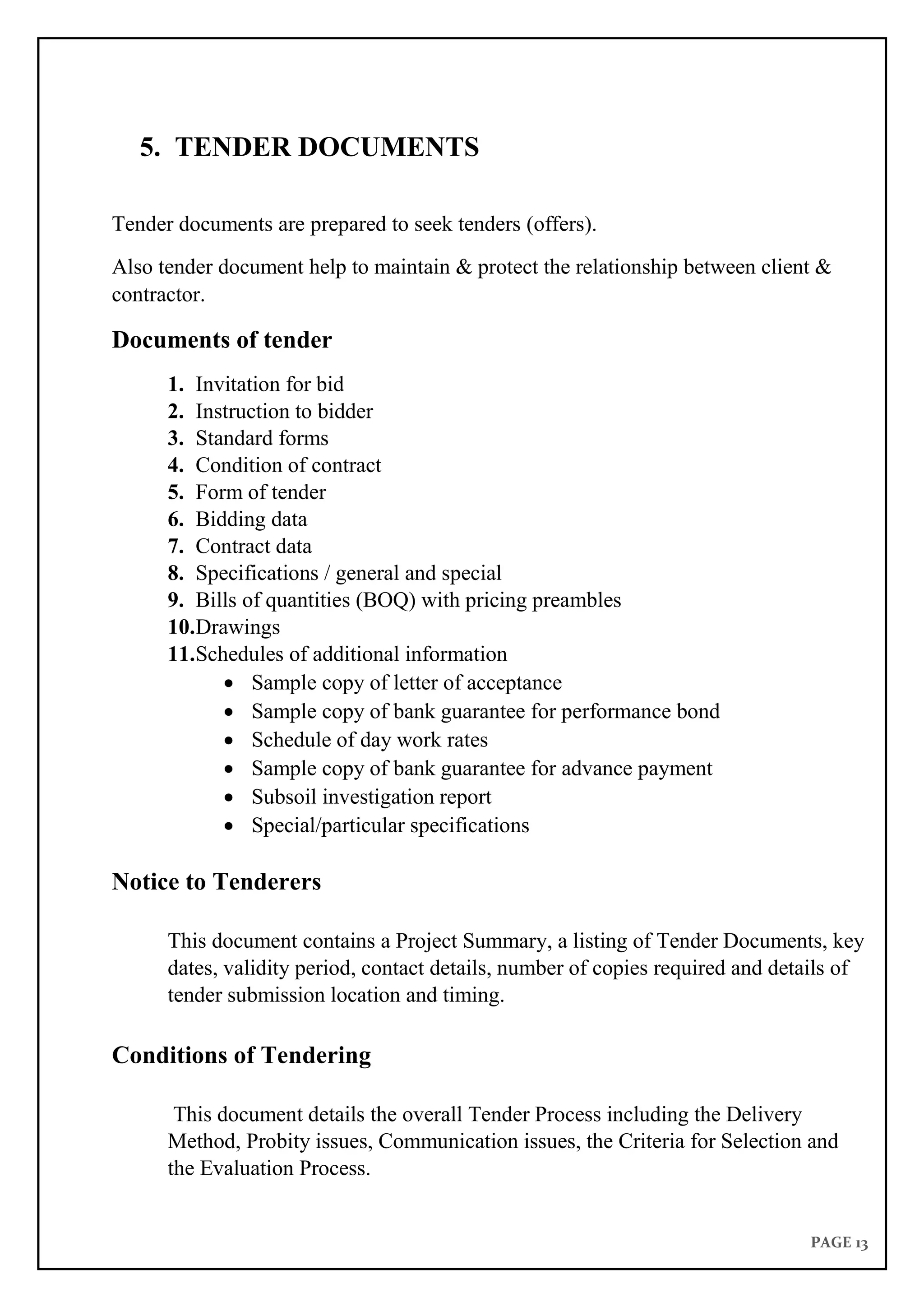 PAGE 13
5. TENDER DOCUMENTS
Tender documents are prepared to seek tenders (offers).
Also tender document help to maintain & protect the relationship between client &
contractor.
Documents of tender
1. Invitation for bid
2. Instruction to bidder
3. Standard forms
4. Condition of contract
5. Form of tender
6. Bidding data
7. Contract data
8. Specifications / general and special
9. Bills of quantities (BOQ) with pricing preambles
10.Drawings
11.Schedules of additional information
 Sample copy of letter of acceptance
 Sample copy of bank guarantee for performance bond
 Schedule of day work rates
 Sample copy of bank guarantee for advance payment
 Subsoil investigation report
 Special/particular specifications
Notice to Tenderers
This document contains a Project Summary, a listing of Tender Documents, key
dates, validity period, contact details, number of copies required and details of
tender submission location and timing.
Conditions of Tendering
This document details the overall Tender Process including the Delivery
Method, Probity issues, Communication issues, the Criteria for Selection and
the Evaluation Process.
 
