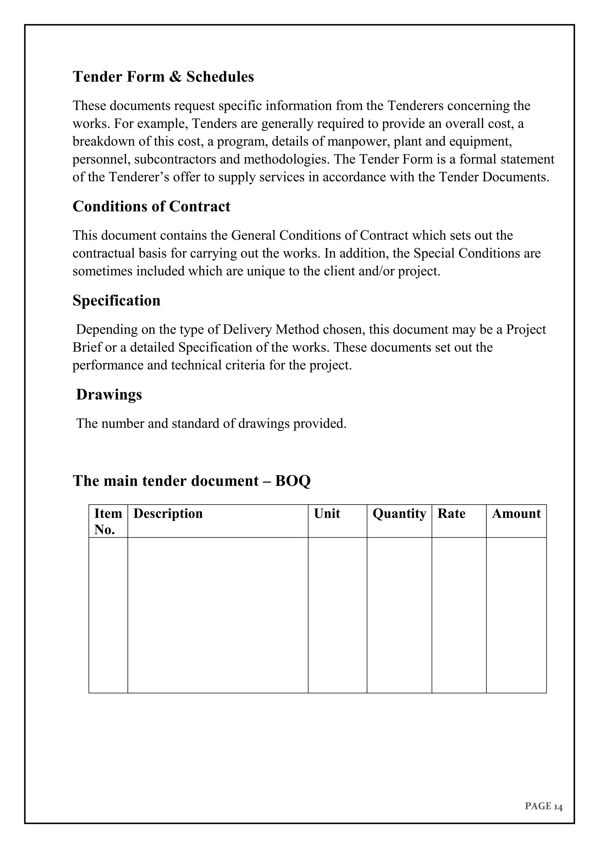 PAGE 14
Tender Form & Schedules
These documents request specific information from the Tenderers concerning the
works. For example, Tenders are generally required to provide an overall cost, a
breakdown of this cost, a program, details of manpower, plant and equipment,
personnel, subcontractors and methodologies. The Tender Form is a formal statement
of the Tenderer’s offer to supply services in accordance with the Tender Documents.
Conditions of Contract
This document contains the General Conditions of Contract which sets out the
contractual basis for carrying out the works. In addition, the Special Conditions are
sometimes included which are unique to the client and/or project.
Specification
Depending on the type of Delivery Method chosen, this document may be a Project
Brief or a detailed Specification of the works. These documents set out the
performance and technical criteria for the project.
Drawings
The number and standard of drawings provided.
The main tender document – BOQ
Item
No.
Description Unit Quantity Rate Amount
 