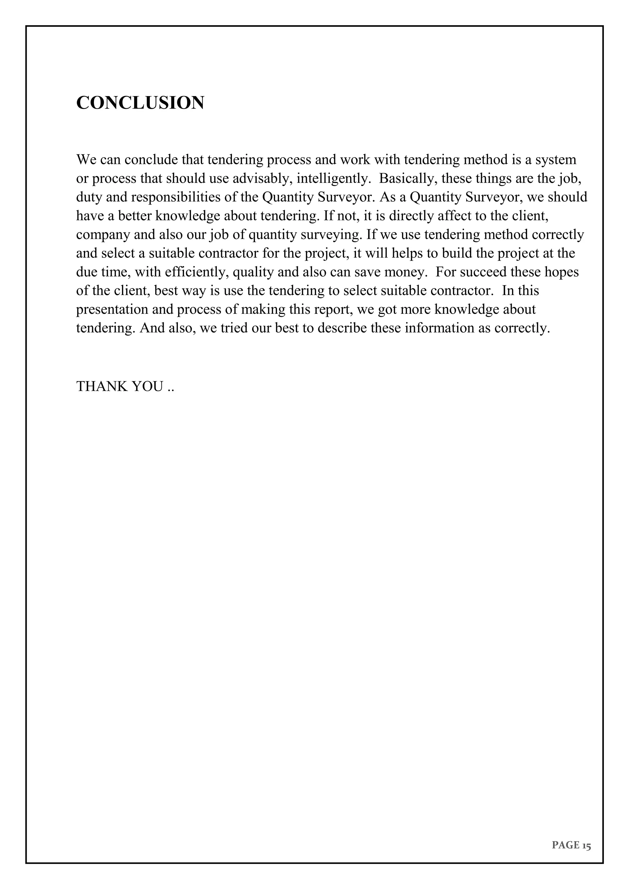 PAGE 15
CONCLUSION
We can conclude that tendering process and work with tendering method is a system
or process that should use advisably, intelligently. Basically, these things are the job,
duty and responsibilities of the Quantity Surveyor. As a Quantity Surveyor, we should
have a better knowledge about tendering. If not, it is directly affect to the client,
company and also our job of quantity surveying. If we use tendering method correctly
and select a suitable contractor for the project, it will helps to build the project at the
due time, with efficiently, quality and also can save money. For succeed these hopes
of the client, best way is use the tendering to select suitable contractor. In this
presentation and process of making this report, we got more knowledge about
tendering. And also, we tried our best to describe these information as correctly.
THANK YOU ..
 