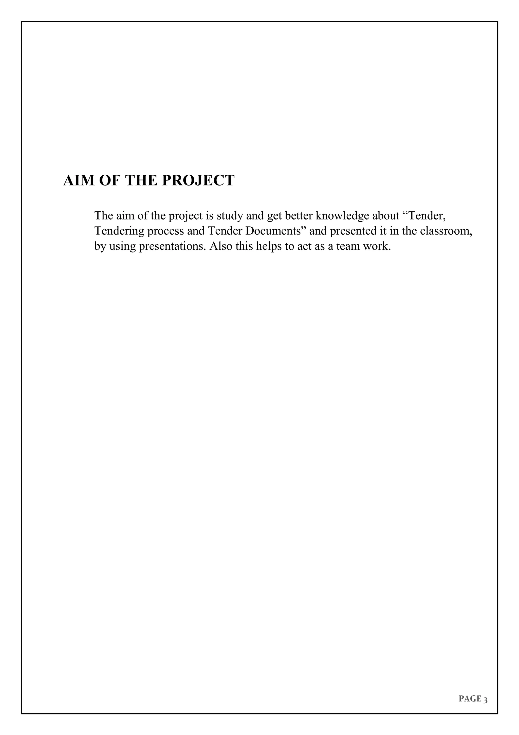 PAGE 3
AIM OF THE PROJECT
The aim of the project is study and get better knowledge about “Tender,
Tendering process and Tender Documents” and presented it in the classroom,
by using presentations. Also this helps to act as a team work.
 